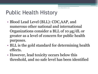 Public Health History
• Blood Lead Level (BLL): CDC,AAP, and
numerous other national and international
Organizations consider a BLL of 10 μg/dL or
greater as a level of concern for public health
purposes.
• BLL is the gold standard for determining health
effects.
• However, lead toxicity occurs below this
threshold, and no safe level has been identified
www.dnbpediatrics.com
 