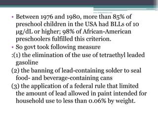 • Between 1976 and 1980, more than 85% of
preschool children in the USA had BLLs of 10
μg/dL or higher; 98% of African-American
preschoolers fulfilled this criterion.
• So govt took following measure
:(1) the elimination of the use of tetraethyl leaded
gasoline
(2) the banning of lead-containing solder to seal
food- and beverage-containing cans
(3) the application of a federal rule that limited
the amount of lead allowed in paint intended for
household use to less than 0.06% by weight.
www.dnbpediatrics.com
 