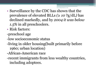 • Surveillance by the CDC has shown that the
prevalence of elevated BLLs (≥ 10 ?g/dL) has
declined markedly, and by 2004 it was below
1.5% in all preschoolers.
• Risk factors:
-preschool age
-low socioeconomic status
-living in older housing(built primarily before
1960; urban location)
-African-American race
-recent immigrants from less wealthy countries,
including adoptees.
www.dnbpediatrics.com
 