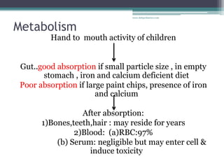 Metabolism
Hand to mouth activity of children
Gut..good absorption if small particle size , in empty
stomach , iron and calcium deficient diet
Poor absorption if large paint chips, presence of iron
and calcium
After absorption:
1)Bones,teeth,hair : may reside for years
2)Blood: (a)RBC:97%
(b) Serum: negligible but may enter cell &
induce toxicity
www.dnbpediatrics.com
 
