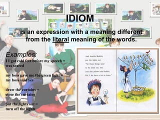 IDIOM
Examples:
I I got cold feet before my speech =
was scared
my boss gave me the green light =
my boss said yes
draw the curtains =
close the curtains
put the lights out =
turn off the lights
is an expression with a meaning different
from the literal meaning of the words.
 