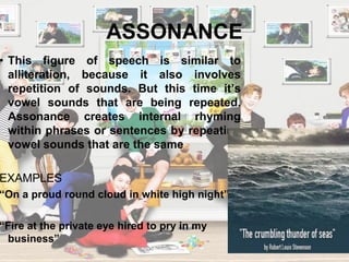 ASSONANCE
• This figure of speech is similar to
alliteration, because it also involves
repetition of sounds. But this time it’s
vowel sounds that are being repeated.
Assonance creates internal rhyming
within phrases or sentences by repeating
vowel sounds that are the same
EXAMPLES
“On a proud round cloud in white high night”
“Fire at the private eye hired to pry in my
business”
 