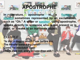 APOSTROPHE
In literature, apostrophe is a figure of
speech sometimes represented by an exclamation,
such as “Oh.” A writer or speaker, using apostrophe,
speaks directly to someone who is not present or is
dead, or speaks to an inanimate object.
EXAMPLE
“Is this a dagger which I see before me,
The handle toward my hand?
Come, let meclutch thee!
I have thee not, and yet I see thee still.”
 