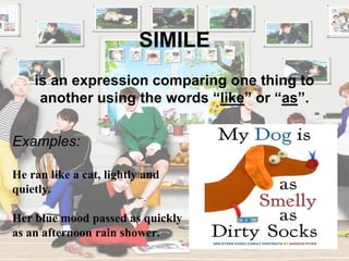 SIMILE
Examples:
He ran like a cat, lightly and
quietly.
Her blue mood passed as quickly
as an afternoon rain shower.
is an expression comparing one thing to
another using the words “like” or “as”.
 