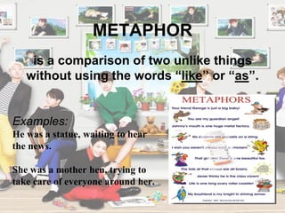 METAPHOR
Examples:
He was a statue, waiting to hear
the news.
She was a mother hen, trying to
take care of everyone around her.
is a comparison of two unlike things
without using the words “like” or “as”.
 