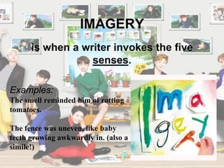 IMAGERY
Examples:
The smell reminded him of rotting
tomatoes.
The fence was uneven, like baby
teeth growing awkwardly in. (also a
simile!)
is when a writer invokes the five
senses.
 