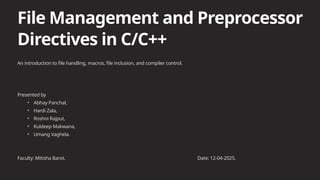 File Management and Preprocessor
Directives in C/C++
An introduction to file handling, macros, file inclusion, and compiler control.
Presented by
• Abhay Panchal,
• Hardi Zala,
• Roshni Rajput,
• Kuldeep Makwana,
• Umang Vaghela.
Faculty: Mitisha Barot. Date: 12-04-2025.
 