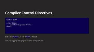 Compiler Control Directives
#define DEBUG
#ifdef DEBUG
printf("Debug mode ONn");
#endif
Code within #ifdef runs only if DEBUG is defined.
Useful for toggling debug logs or enabling testing features.
 
