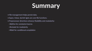 Summary
• File management helps persist data.
• fopen, fclose, fprintf, fgets are core file functions.
• Preprocessor directives enhance flexibility and modularity:
- #define for constants/macros
- #include for modularity
- #ifdef for conditional compilation
 