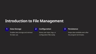 Introduction to File Management
1 Data Storage
Enables data storage and retrieval
for later use.
2 Configuration
Stores user input, logs, or
configuration files easily.
3 Persistence
Keeps data available even after
the program terminates.
 