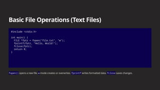 Basic File Operations (Text Files)
#include <stdio.h>
int main() {
FILE *fptr = fopen("file.txt", "w");
fprintf(fptr, "Hello, World!");
fclose(fptr);
return 0;
}
fopen() opens a new file. w mode creates or overwrites. fprintf writes formatted data. fclose saves changes.
 