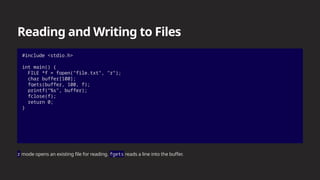 Reading and Writing to Files
#include <stdio.h>
int main() {
FILE *f = fopen("file.txt", "r");
char buffer[100];
fgets(buffer, 100, f);
printf("%s", buffer);
fclose(f);
return 0;
}
r mode opens an existing file for reading. fgets reads a line into the buffer.
 