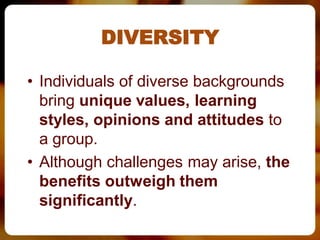 DIVERSITY

• Individuals of diverse backgrounds
  bring unique values, learning
  styles, opinions and attitudes to
  a group.
• Although challenges may arise, the
  benefits outweigh them
  significantly.
 
