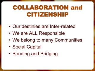 COLLABORATION and
       CITIZENSHIP
•   Our destinies are Inter-related
•   We are ALL Responsible
•   We belong to many Communities
•   Social Capital
•   Bonding and Bridging
 
