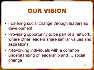 OUR VISION

• Fostering social change through leadership
  development
• Providing opportunity to be part of a network,
  where other leaders share similar values and
  aspirations
• Networking individuals with a common
  understanding of leadership and … social
  change
                                           13
 
