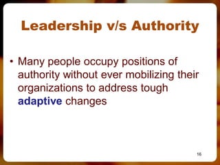 Leadership v/s Authority

• Many people occupy positions of
  authority without ever mobilizing their
  organizations to address tough
  adaptive changes



                                        16
 