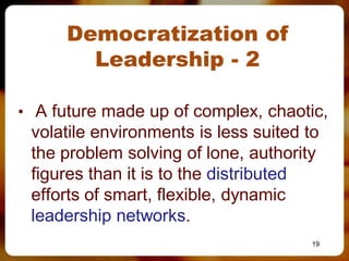 Democratization of
        Leadership - 2

• A future made up of complex, chaotic,
 volatile environments is less suited to
 the problem solving of lone, authority
 figures than it is to the distributed
 efforts of smart, flexible, dynamic
 leadership networks.
                                       19
 