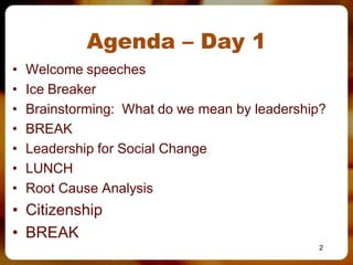 Agenda – Day 1
•   Welcome speeches
•   Ice Breaker
•   Brainstorming: What do we mean by leadership?
•   BREAK
•   Leadership for Social Change
•   LUNCH
•   Root Cause Analysis
• Citizenship
• BREAK
                                               2
 
