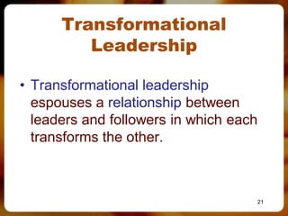 Transformational
         Leadership

• Transformational leadership
  espouses a relationship between
  leaders and followers in which each
  transforms the other.



                                    21
 