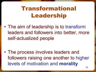 Transformational
           Leadership
• The aim of leadership is to transform
  leaders and followers into better, more
  self-actualized people

• The process involves leaders and
  followers raising one another to higher
  levels of motivation and morality
                                       23
 