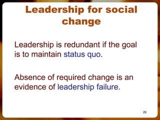 Leadership for social
           change

Leadership is redundant if the goal
 is to maintain status quo.

Absence of required change is an
 evidence of leadership failure.
 –

                                       26
 