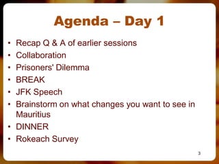 Agenda – Day 1
• Recap Q & A of earlier sessions
• Collaboration
• Prisoners' Dilemma
• BREAK
• JFK Speech
• Brainstorm on what changes you want to see in
  Mauritius
• DINNER
• Rokeach Survey
                                                  3
 