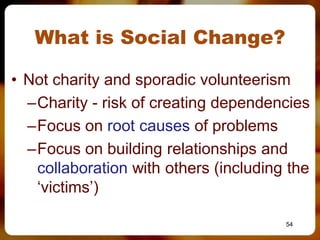 What is Social Change?

• Not charity and sporadic volunteerism
  –Charity - risk of creating dependencies
  –Focus on root causes of problems
  –Focus on building relationships and
   collaboration with others (including the
   ‘victims’)

                                       54
 