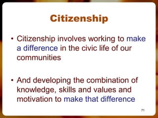 Citizenship

• Citizenship involves working to make
  a difference in the civic life of our
  communities

• And developing the combination of
  knowledge, skills and values and
  motivation to make that difference
                                       71
 