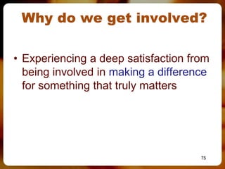 Why do we get involved?

• Experiencing a deep satisfaction from
  being involved in making a difference
  for something that truly matters




                                     75
 