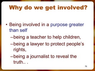 Why do we get involved?

• Being involved in a purpose greater
  than self
   –being a teacher to help children,
   –being a lawyer to protect people’s
    rights,
   –being a journalist to reveal the
    truth.. .
                                         76
 