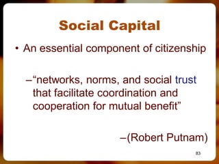 Social Capital
• An essential component of citizenship

  –“networks, norms, and social trust
   that facilitate coordination and
   cooperation for mutual benefit”

                     –(Robert Putnam)
                                    83
 