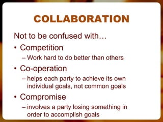 COLLABORATION
Not to be confused with…
• Competition
  – Work hard to do better than others
• Co-operation
  – helps each party to achieve its own
    individual goals, not common goals
• Compromise
  – involves a party losing something in
    order to accomplish goals
 