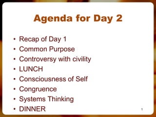 Agenda for Day 2

•   Recap of Day 1
•   Common Purpose
•   Controversy with civility
•   LUNCH
•   Consciousness of Self
•   Congruence
•   Systems Thinking
•   DINNER                      1
 