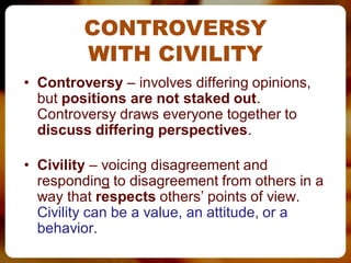 CONTROVERSY
         WITH CIVILITY
• Controversy – involves differing opinions,
  but positions are not staked out.
  Controversy draws everyone together to
  discuss differing perspectives.

• Civility – voicing disagreement and
  responding to disagreement from others in a
  way that respects others’ points of view.
  Civility can be a value, an attitude, or a
  behavior.
 