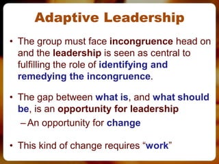 Adaptive Leadership
• The group must face incongruence head on
  and the leadership is seen as central to
  fulfilling the role of identifying and
  remedying the incongruence.

• The gap between what is, and what should
  be, is an opportunity for leadership
  – An opportunity for change

• This kind of change requires “work”
 