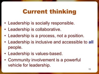 Current thinking
• Leadership is socially responsible.
• Leadership is collaborative.
• Leadership is a process, not a position.
• Leadership is inclusive and accessible to all
  people.
• Leadership is values-based.
• Community involvement is a powerful
  vehicle for leadership.
                                            13
 