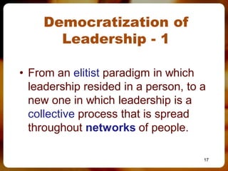 Democratization of
      Leadership - 1

• From an elitist paradigm in which
  leadership resided in a person, to a
  new one in which leadership is a
  collective process that is spread
  throughout networks of people.

                                     17
 