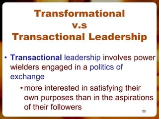 Transformational
             v.s
  Transactional Leadership

• Transactional leadership involves power
  wielders engaged in a politics of
  exchange
     • more interested in satisfying their
       own purposes than in the aspirations
       of their followers              20
 