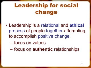 Leadership for social
          change

• Leadership is a relational and ethical
  process of people together attempting
  to accomplish positive change
   – focus on values
   – focus on authentic relationships

                                      21
 