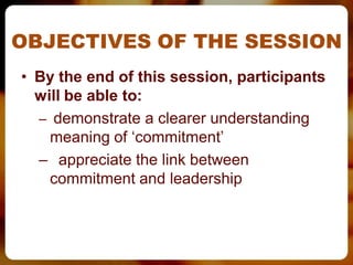 OBJECTIVES OF THE SESSION
• By the end of this session, participants
  will be able to:
  – demonstrate a clearer understanding
    meaning of ‘commitment’
  – appreciate the link between
    commitment and leadership
 