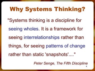 Why Systems Thinking?
"Systems thinking is a discipline for
seeing wholes. It is a framework for
seeing interrelationships rather than
things, for seeing patterns of change
rather than static 'snapshots'...."
             Peter Senge, The Fifth Discipline
                                            4
 