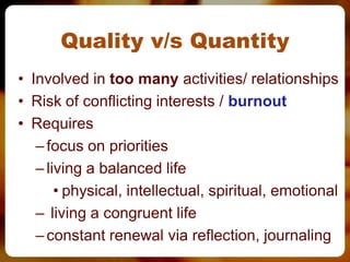 Quality v/s Quantity
• Involved in too many activities/ relationships
• Risk of conflicting interests / burnout
• Requires
   – focus on priorities
   – living a balanced life
       • physical, intellectual, spiritual, emotional
   – living a congruent life
   – constant renewal via reflection, journaling
 