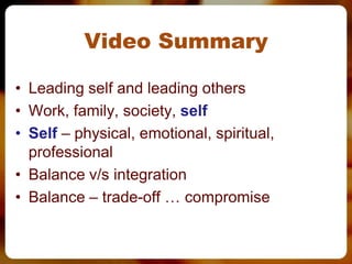 Video Summary

• Leading self and leading others
• Work, family, society, self
• Self – physical, emotional, spiritual,
  professional
• Balance v/s integration
• Balance – trade-off … compromise
 