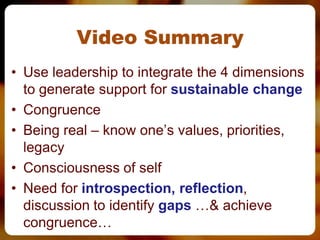 Video Summary
• Use leadership to integrate the 4 dimensions
  to generate support for sustainable change
• Congruence
• Being real – know one’s values, priorities,
  legacy
• Consciousness of self
• Need for introspection, reflection,
  discussion to identify gaps …& achieve
  congruence…
 