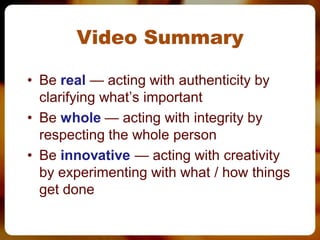 Video Summary

• Be real — acting with authenticity by
  clarifying what’s important
• Be whole — acting with integrity by
  respecting the whole person
• Be innovative — acting with creativity
  by experimenting with what / how things
  get done
 