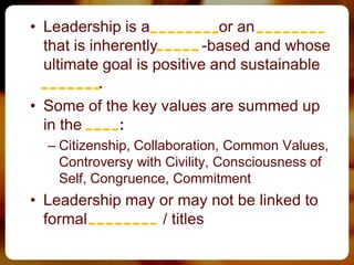 • Leadership is a process or an activity
  that is inherently value-based and whose
  ultimate goal is positive and sustainable
  change.
• Some of the key values are summed up
  in the 7 Cs:
  – Citizenship, Collaboration, Common Values,
    Controversy with Civility, Consciousness of
    Self, Congruence, Commitment
• Leadership may or may not be linked to
  formal authority / titles
 