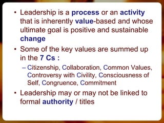• Leadership is a process or an activity
  that is inherently value-based and whose
  ultimate goal is positive and sustainable
  change
• Some of the key values are summed up
  in the 7 Cs :
  – Citizenship, Collaboration, Common Values,
    Controversy with Civility, Consciousness of
    Self, Congruence, Commitment
• Leadership may or may not be linked to
  formal authority / titles
 