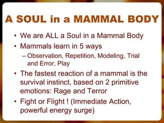A SOUL in a MAMMAL BODY
 • We are ALL a Soul in a Mammal Body
 • Mammals learn in 5 ways
   – Observation, Repetition, Modeling, Trial
     and Error, Play
 • The fastest reaction of a mammal is the
   survival instinct, based on 2 primitive
   emotions: Rage and Terror
 • Fight or Flight ! (Immediate Action,
   powerful energy surge)
 