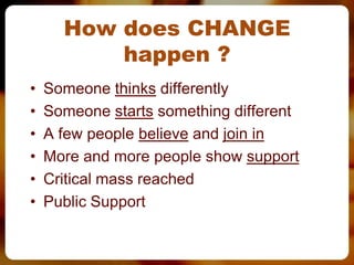 How does CHANGE
          happen ?
•   Someone thinks differently
•   Someone starts something different
•   A few people believe and join in
•   More and more people show support
•   Critical mass reached
•   Public Support
 