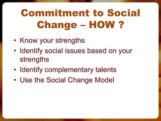 Commitment to Social
    Change – HOW ?
• Know your strengths
• Identify social issues based on your
  strengths
• Identify complementary talents
• Use the Social Change Model
 